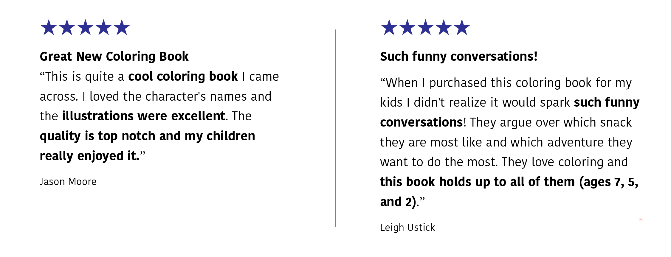Two five-star reviews: J. Moore says: "Great New Coloring Book | This is quite a coloring book I came across. I loved the character's names and the illustrations were excellent. The quality is top=notch and my children really enjoyed it." L. Ustick says: "Such funny conversations! | I didn't realize it would spark such funny conversations! The kids aregue over which snack they are most like and which adventure they want to do the most. They love coloring and this books holds up to all of them (ages7, 5 & 2"