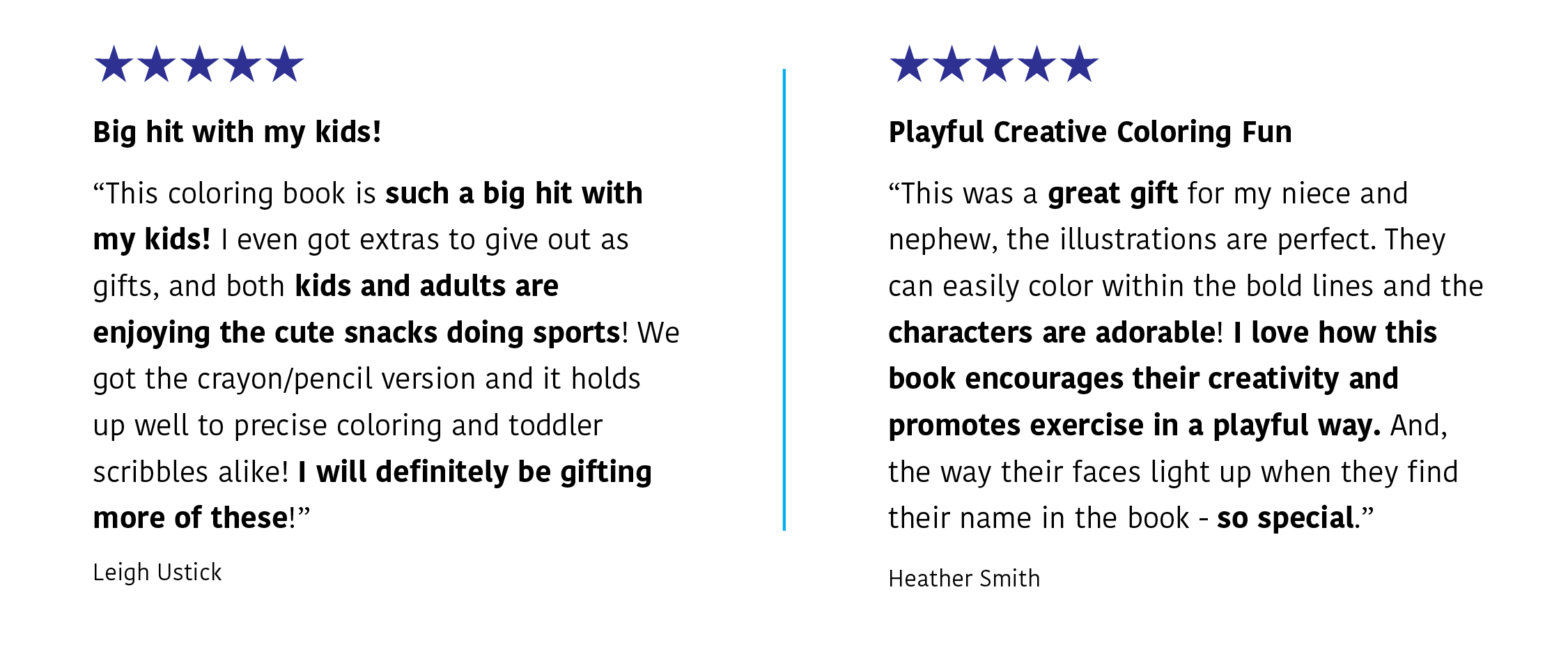 Two five-star reviews: L. Ustick says: "Big hit with my kids! | This coloring book is such a big hit with my kids! I even got extras to give out as gifts and both kids and adults are enjoying the custe snacks doing sports! We got the crayon/pencil version and it holds up well to precise coloring and toddler scribbles alike! I will definately be gifting more of these!" H. Smith says: "Playful Creative Coloring Fun | I love how this book encourages theircreativityand promotes exercise in a playful way."