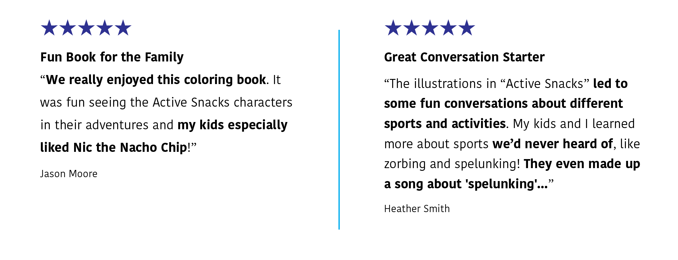 Two five-star reviews: J. Moore says:  Fun Book for the Family | We really enjoyed this coloring book. It was fun seeing the Active Snacks characters in their adventures and my kids especially liked Nic the Nacho Chip!" H. Smith says: "Great Conversation Starter | The illustrations in "Active Snacks" led to some fun conversations about different sports and activities. My kids and I learned more about sports we'd never heard of, like zorbing and spelunking. They even made up a song about 'spelunking'..."

